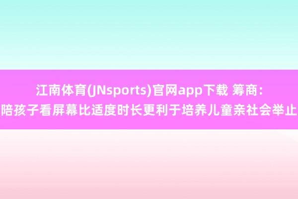 江南体育(JNsports)官网app下载 筹商：陪孩子看屏幕比适度时长更利于培养儿童亲社会举止
