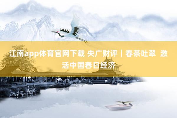 江南app体育官网下载 央广财评｜春茶吐翠  激活中国春日经济