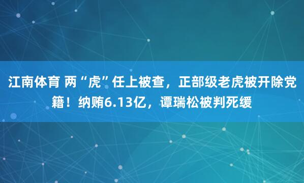 江南体育 两“虎”任上被查，正部级老虎被开除党籍！纳贿6.13亿，谭瑞松被判死缓
