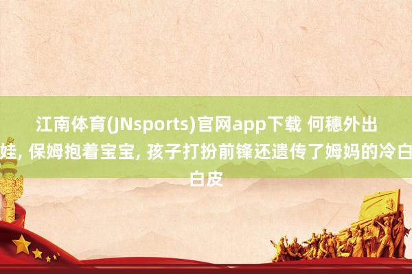 江南体育(JNsports)官网app下载 何穗外出遛娃， 保姆抱着宝宝， 孩子打扮前锋还遗传了姆妈的冷白皮