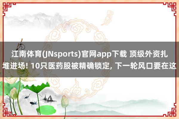 江南体育(JNsports)官网app下载 顶级外资扎堆进场! 10只医药股被精确锁定， 下一轮风口要在这