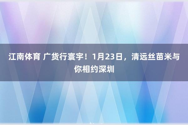江南体育 广货行寰宇！1月23日，清远丝苗米与你相约深圳