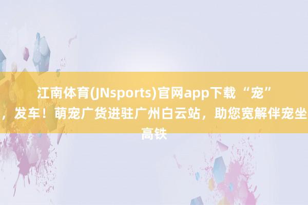 江南体育(JNsports)官网app下载 “宠”年货，发车！萌宠广货进驻广州白云站，助您宽解伴宠坐高铁