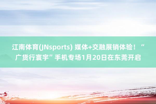 江南体育(JNsports) 媒体+交融展销体验！“广货行寰宇”手机专场1月20日在东莞开启