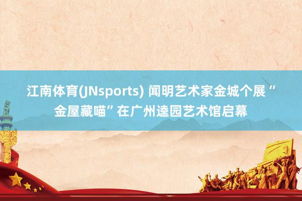 江南体育(JNsports) 闻明艺术家金城个展“金屋藏喵”在广州逵园艺术馆启幕
