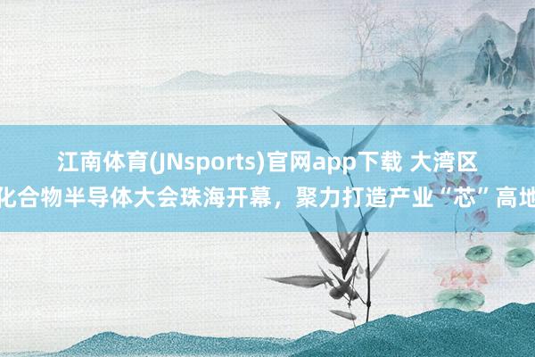 江南体育(JNsports)官网app下载 大湾区化合物半导体大会珠海开幕，聚力打造产业“芯”高地
