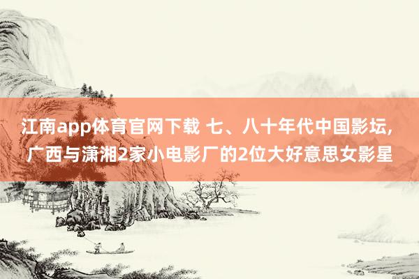 江南app体育官网下载 七、八十年代中国影坛， 广西与潇湘2家小电影厂的2位大好意思女影星