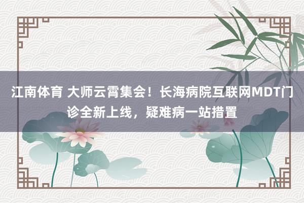 江南体育 大师云霄集会！长海病院互联网MDT门诊全新上线，疑难病一站措置