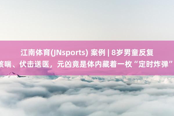 江南体育(JNsports) 案例 | 8岁男童反复咳喘、伏击送医，元凶竟是体内藏着一枚“定时炸弹”！