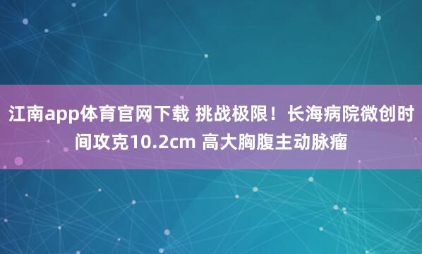 江南app体育官网下载 挑战极限！长海病院微创时间攻克10.2cm 高大胸腹主动脉瘤