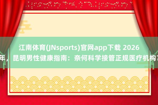 江南体育(JNsports)官网app下载 2026年，昆明男性健康指南：奈何科学接管正规医疗机构？