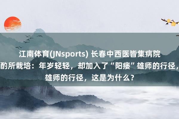 江南体育(JNsports) 长春中西医皆集病院男性病医学斟酌所栽培：年岁轻轻，却加入了“阳痿”雄师的行径，这是为什么？