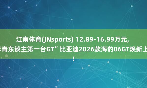 江南体育(JNsports) 12.89-16.99万元， “年青东谈主第一台GT”比亚迪2026款海豹06GT焕新上市!