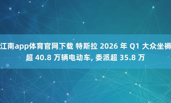 江南app体育官网下载 特斯拉 2026 年 Q1 大众坐褥超 40.8 万辆电动车， 委派超 35.8 万
