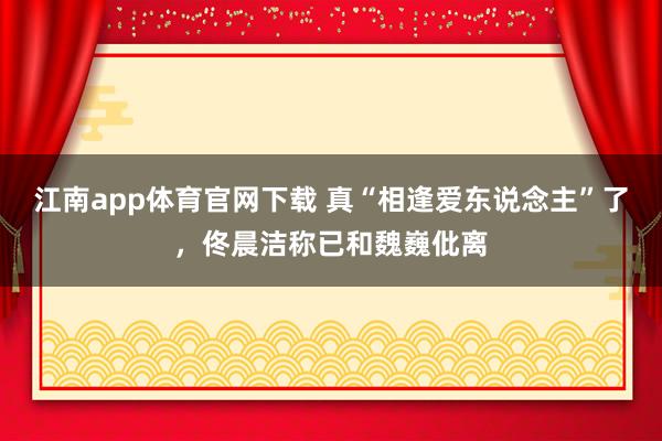 江南app体育官网下载 真“相逢爱东说念主”了，佟晨洁称已和魏巍仳离