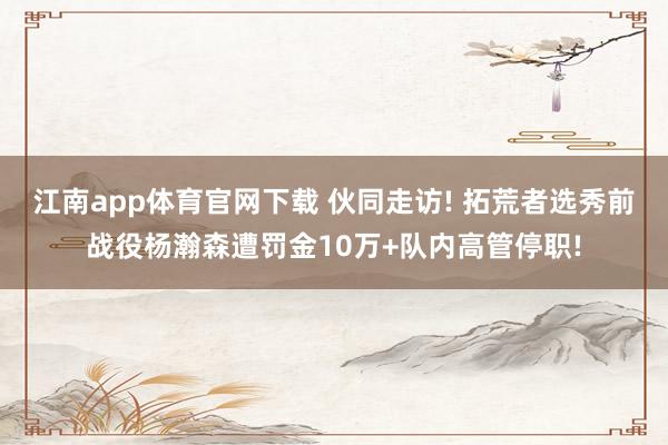 江南app体育官网下载 伙同走访! 拓荒者选秀前战役杨瀚森遭罚金10万+队内高管停职!