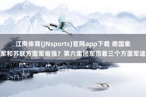 江南体育(JNsports)官网app下载 德国集团军和苏联方面军谁强？第六集团军顶着三个方面军遑急