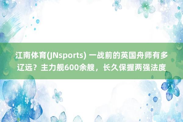 江南体育(JNsports) 一战前的英国舟师有多辽远？主力舰600余艘，长久保握两强法度