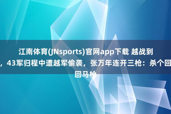 江南体育(JNsports)官网app下载 越战到手后，43军归程中遭越军偷袭，张万年连开三枪：杀个回马枪
