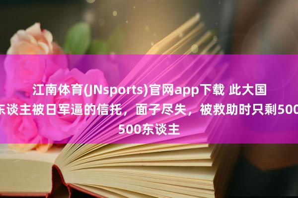 江南体育(JNsports)官网app下载 此大国7万军东谈主被日军逼的信托，面子尽失，被救助时只剩500东谈主