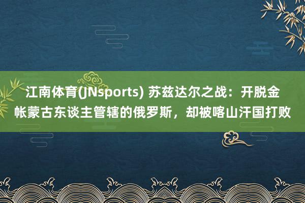 江南体育(JNsports) 苏兹达尔之战：开脱金帐蒙古东谈主管辖的俄罗斯，却被喀山汗国打败