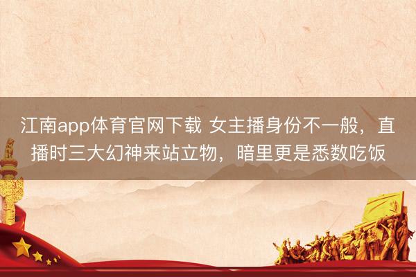 江南app体育官网下载 女主播身份不一般,直播时三大幻神来站立物,暗里更是悉数吃饭