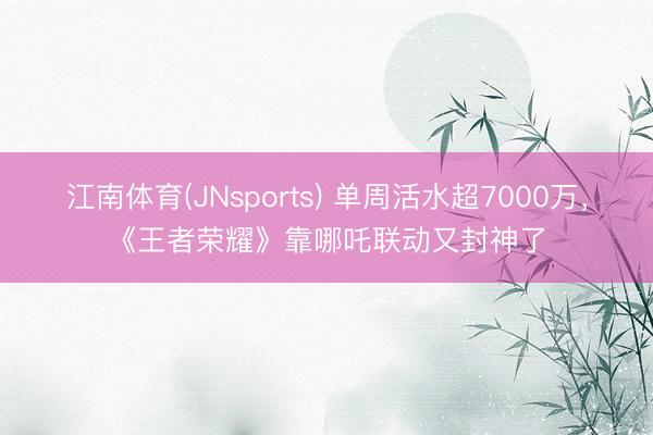 江南体育(JNsports) 单周活水超7000万,《王者荣耀》靠哪吒联动又封神了