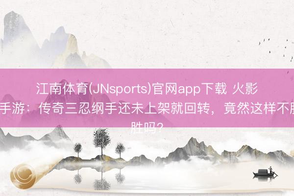 江南体育(JNsports)官网app下载 火影忍者手游：传奇三忍纲手还未上架就回转，竟然这样不胜吗？