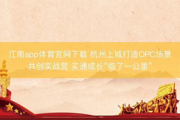 江南app体育官网下载 杭州上城打造OPC场景共创实战营 买通成长“临了一公里”