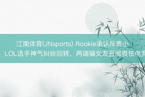 江南体育(JNsports) Rookie承认斥责小钰!LOL选手神气纠纷回转,两端骗女友丑闻畏怯电竞圈