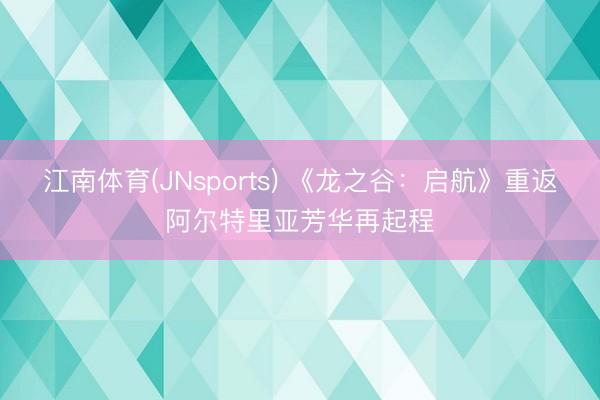 江南体育(JNsports) 《龙之谷:启航》重返阿尔特里亚芳华再起程