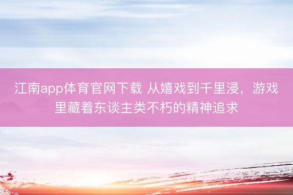 江南app体育官网下载 从嬉戏到千里浸,游戏里藏着东谈主类不朽的精神追求
