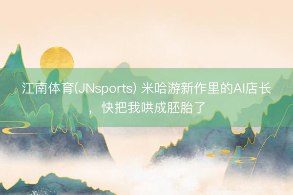 江南体育(JNsports) 米哈游新作里的AI店长,快把我哄成胚胎了