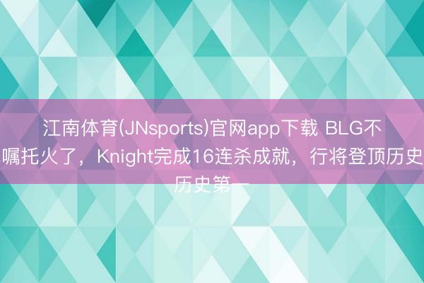 江南体育(JNsports)官网app下载 BLG不谢绝嘱托火了,Knight完成16连杀成就,行将登顶历史第一