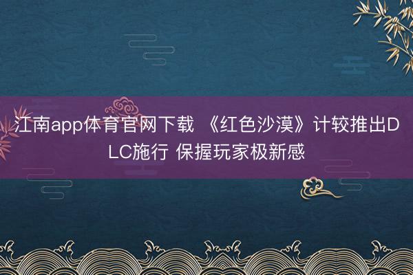 江南app体育官网下载 《红色沙漠》计较推出DLC施行 保握玩家极新感