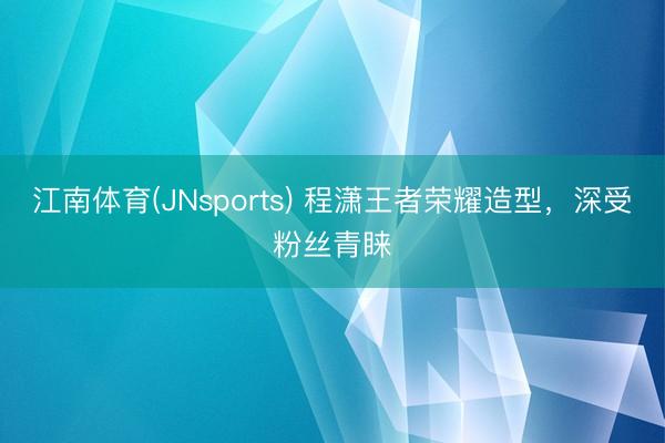 江南体育(JNsports) 程潇王者荣耀造型,深受粉丝青睐