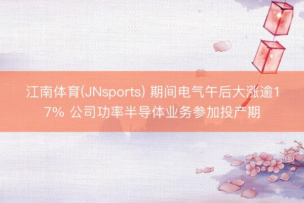 江南体育(JNsports) 期间电气午后大涨逾17% 公司功率半导体业务参加投产期