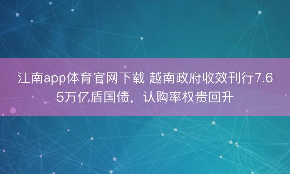 江南app体育官网下载 越南政府收效刊行7.65万亿盾国债,认购率权贵回升