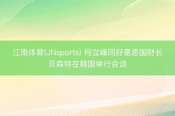 江南体育(JNsports) 何立峰同好意思国财长贝森特在韩国举行会谈