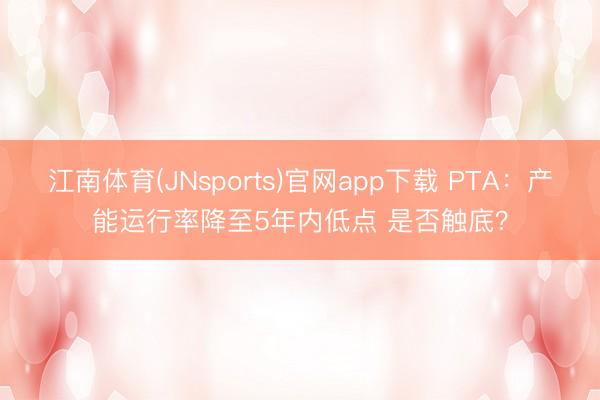 江南体育(JNsports)官网app下载 PTA:产能运行率降至5年内低点 是否触底?