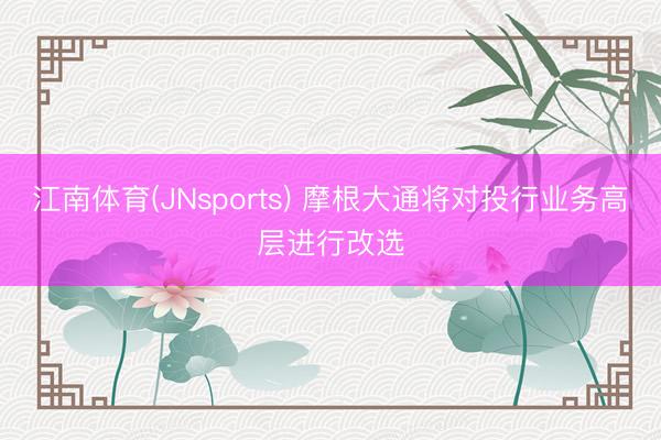 江南体育(JNsports) 摩根大通将对投行业务高层进行改选