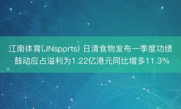 江南体育(JNsports) 日清食物发布一季度功绩 鼓动应占溢利为1.22亿港元同比增多11.3%