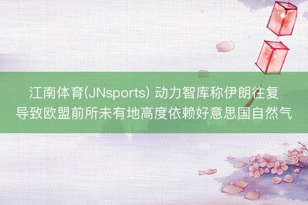 江南体育(JNsports) 动力智库称伊朗往复导致欧盟前所未有地高度依赖好意思国自然气