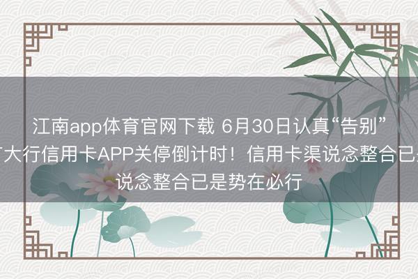 江南app体育官网下载 6月30日认真“告别”,首个国有大行信用卡APP关停倒计时!信用卡渠说念整合已是势在必行