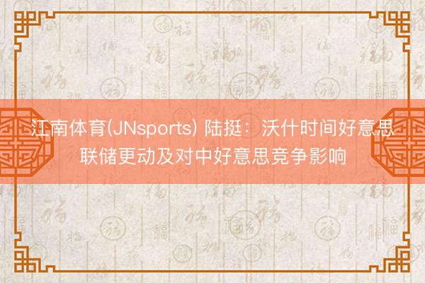 江南体育(JNsports) 陆挺:沃什时间好意思联储更动及对中好意思竞争影响