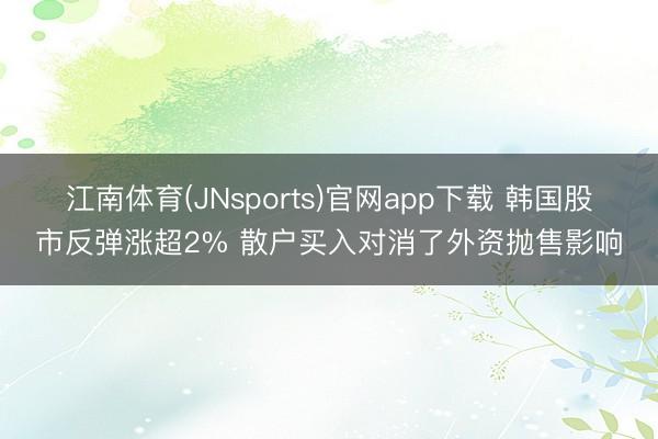江南体育(JNsports)官网app下载 韩国股市反弹涨超2% 散户买入对消了外资抛售影响