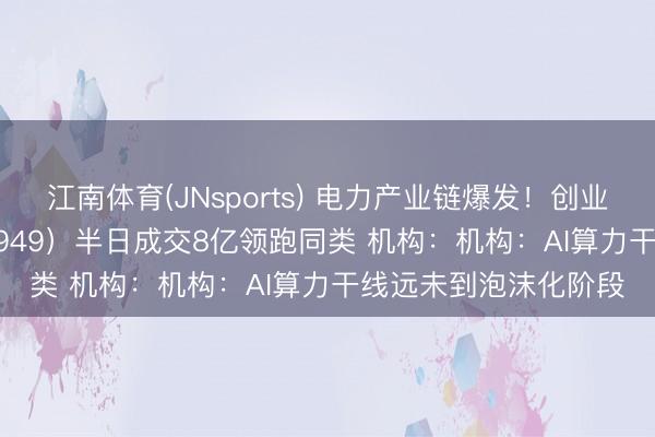 江南体育(JNsports) 电力产业链爆发!创业板50ETF华安(159949)半日成交8亿领跑同类 机构:机构:AI算力干线远未到泡沫化阶段