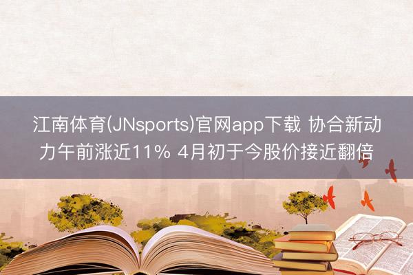 江南体育(JNsports)官网app下载 协合新动力午前涨近11% 4月初于今股价接近翻倍
