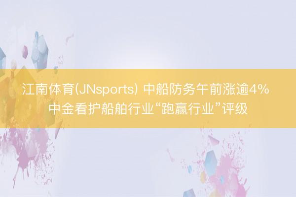 江南体育(JNsports) 中船防务午前涨逾4% 中金看护船舶行业“跑赢行业”评级