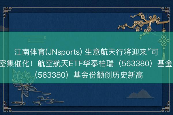 江南体育(JNsports) 生意航天行将迎来“可回收火箭+IPO”密集催化!航空航天ETF华泰柏瑞(563380)基金份额创历史新高